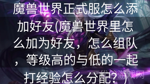 魔兽世界正式服怎么添加好友(魔兽世界里怎么加为好友，怎么组队，等级高的与低的一起打经验怎么分配？)