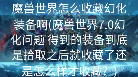 魔兽世界怎么收藏幻化装备啊(魔兽世界7.0幻化问题 得到的装备到底是拾取之后就收藏了还是怎么样才收藏？)