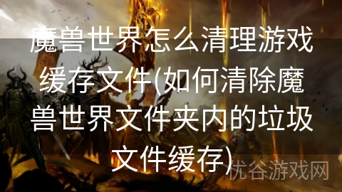 魔兽世界怎么清理游戏缓存文件(如何清除魔兽世界文件夹内的垃圾文件缓存)