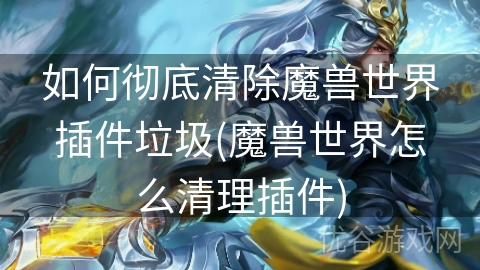 如何彻底清除魔兽世界插件垃圾(魔兽世界怎么清理插件)