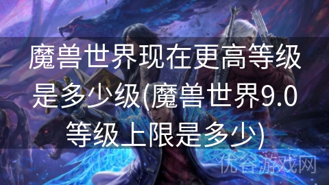 魔兽世界现在更高等级是多少级(魔兽世界9.0等级上限是多少)