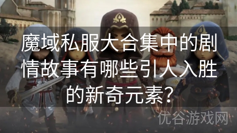 魔域私服大合集中的剧情故事有哪些引人入胜的新奇元素？