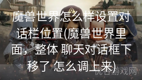 魔兽世界怎么样设置对话栏位置(魔兽世界里面，整体 聊天对话框下移了 怎么调上来)