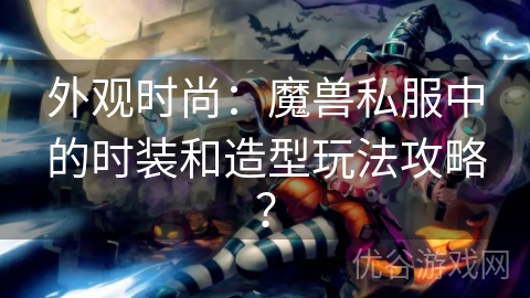 外观时尚：魔兽私服中的时装和造型玩法攻略？