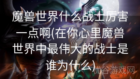 魔兽世界什么战士厉害一点啊(在你心里魔兽世界中最伟大的战士是谁为什么)