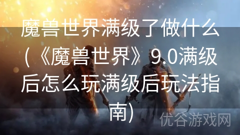 魔兽世界满级了做什么(《魔兽世界》9.0满级后怎么玩满级后玩法指南)