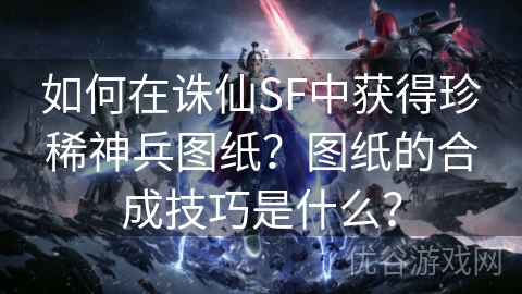 如何在诛仙SF中获得珍稀神兵图纸？图纸的合成技巧是什么？