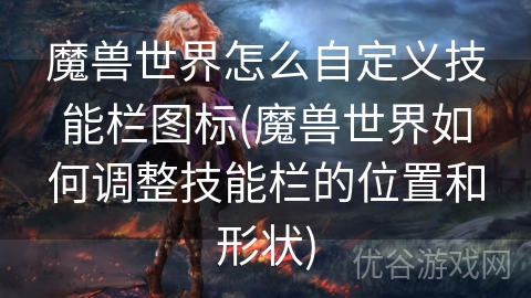 魔兽世界怎么自定义技能栏图标(魔兽世界如何调整技能栏的位置和形状)