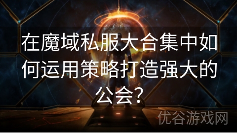 在魔域私服大合集中如何运用策略打造强大的公会？