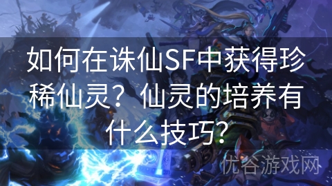 如何在诛仙SF中获得珍稀仙灵？仙灵的培养有什么技巧？