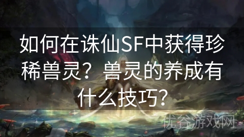 如何在诛仙SF中获得珍稀兽灵？兽灵的养成有什么技巧？