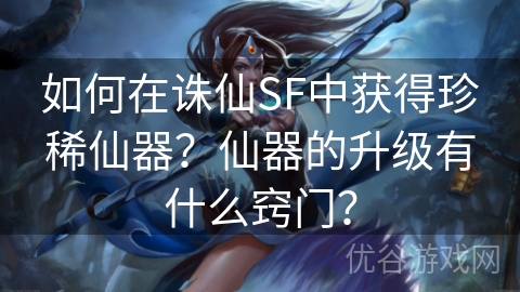 如何在诛仙SF中获得珍稀仙器？仙器的升级有什么窍门？