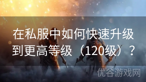 在私服中如何快速升级到更高等级（120级）？