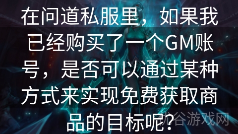 在问道私服里，如果我已经购买了一个GM账号，是否可以通过某种方式来实现免费获取商品的目标呢？